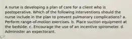 A nurse is developing a plan of care for a client who is postoperative. Which of the following interventions should the nurse include in the plan to prevent pulmonary complications? a. Perform range-of-motion exercises. b. Place suction equipment at the bedside. c. Encourage the use of an incentive spirometer. d. Administer an expectorant.