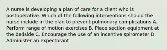 A nurse is developing a plan of care for a client who is postoperative. Which of the following interventions should the nurse include in the plan to prevent pulmonary complications A. Perform range of motion exercises B. Place section equipment at the bedside C. Encourage the use of an incentive spirometer D. Administer an expectorant