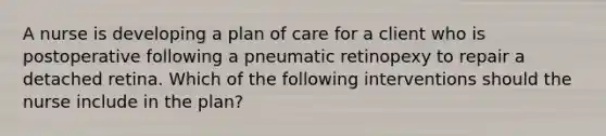 A nurse is developing a plan of care for a client who is postoperative following a pneumatic retinopexy to repair a detached retina. Which of the following interventions should the nurse include in the plan?