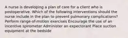 A nurse is developing a plan of care for a client who is postoperative. Which of the following interventions should the nurse include in the plan to prevent pulmonary complications? Perform range-of-motion exercises Encourage the use of an incentive spirometer Administer an expectorant Place suction equipment at the bedside