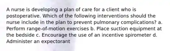 A nurse is developing a plan of care for a client who is postoperative. Which of the following interventions should the nurse include in the plan to prevent pulmonary complications? a. Perform range-of-motion exercises b. Place suction equipment at the bedside c. Encourage the use of an incentive spirometer d. Administer an expectorant