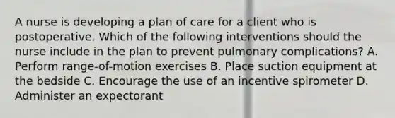 A nurse is developing a plan of care for a client who is postoperative. Which of the following interventions should the nurse include in the plan to prevent pulmonary complications? A. Perform range-of-motion exercises B. Place suction equipment at the bedside C. Encourage the use of an incentive spirometer D. Administer an expectorant