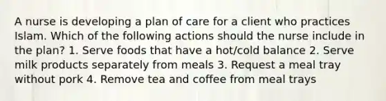 A nurse is developing a plan of care for a client who practices Islam. Which of the following actions should the nurse include in the plan? 1. Serve foods that have a hot/cold balance 2. Serve milk products separately from meals 3. Request a meal tray without pork 4. Remove tea and coffee from meal trays