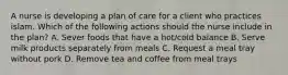 A nurse is developing a plan of care for a client who practices islam. Which of the following actions should the nurse include in the plan? A. Sever foods that have a hot/cold balance B. Serve milk products separately from meals C. Request a meal tray without pork D. Remove tea and coffee from meal trays