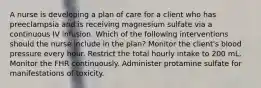 A nurse is developing a plan of care for a client who has preeclampsia and is receiving magnesium sulfate via a continuous IV infusion. Which of the following interventions should the nurse include in the plan? Monitor the client's blood pressure every hour. Restrict the total hourly intake to 200 mL. Monitor the FHR continuously. Administer protamine sulfate for manifestations of toxicity.