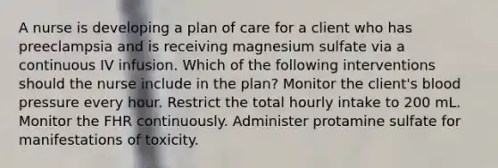 A nurse is developing a plan of care for a client who has preeclampsia and is receiving magnesium sulfate via a continuous IV infusion. Which of the following interventions should the nurse include in the plan? Monitor the client's blood pressure every hour. Restrict the total hourly intake to 200 mL. Monitor the FHR continuously. Administer protamine sulfate for manifestations of toxicity.