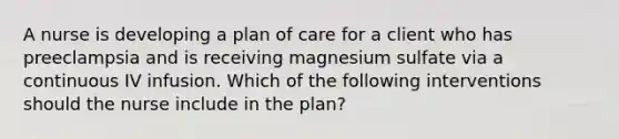 A nurse is developing a plan of care for a client who has preeclampsia and is receiving magnesium sulfate via a continuous IV infusion. Which of the following interventions should the nurse include in the plan?