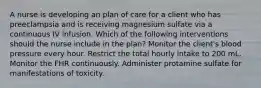 A nurse is developing an plan of care for a client who has preeclampsia and is receiving magnesium sulfate via a continuous IV infusion. Which of the following interventions should the nurse include in the plan? Monitor the client's blood pressure every hour. Restrict the total hourly intake to 200 mL. Monitor the FHR continuously. Administer protamine sulfate for manifestations of toxicity.