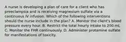 A nurse is developing a plan of care for a client who has preeclampsia and is receiving magnesium sulfate via a continuous IV infusion. Which of the following interventions should the nurse include in the plan? A. Monitor the client's blood pressure every hour. B. Restrict the total hourly intake to 200 mL C. Monitor the FHR continuously. D. Administer protamine sulfate for manifestations of toxicity.