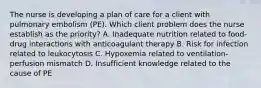 The nurse is developing a plan of care for a client with pulmonary embolism (PE). Which client problem does the nurse establish as the priority? A. Inadequate nutrition related to food-drug interactions with anticoagulant therapy B. Risk for infection related to leukocytosis C. Hypoxemia related to ventilation-perfusion mismatch D. Insufficient knowledge related to the cause of PE