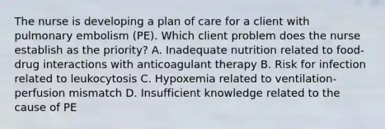 The nurse is developing a plan of care for a client with pulmonary embolism (PE). Which client problem does the nurse establish as the priority? A. Inadequate nutrition related to food-drug interactions with anticoagulant therapy B. Risk for infection related to leukocytosis C. Hypoxemia related to ventilation-perfusion mismatch D. Insufficient knowledge related to the cause of PE