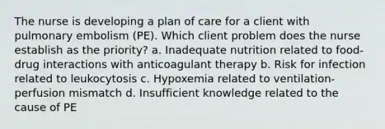 The nurse is developing a plan of care for a client with pulmonary embolism (PE). Which client problem does the nurse establish as the priority? a. Inadequate nutrition related to food-drug interactions with anticoagulant therapy b. Risk for infection related to leukocytosis c. Hypoxemia related to ventilation-perfusion mismatch d. Insufficient knowledge related to the cause of PE