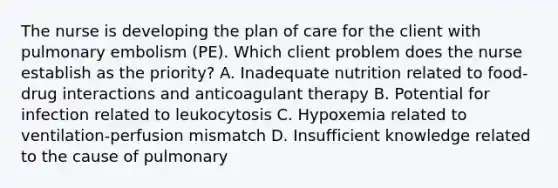 The nurse is developing the plan of care for the client with pulmonary embolism (PE). Which client problem does the nurse establish as the priority? A. Inadequate nutrition related to food-drug interactions and anticoagulant therapy B. Potential for infection related to leukocytosis C. Hypoxemia related to ventilation-perfusion mismatch D. Insufficient knowledge related to the cause of pulmonary