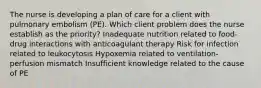 The nurse is developing a plan of care for a client with pulmonary embolism (PE). Which client problem does the nurse establish as the priority? Inadequate nutrition related to food-drug interactions with anticoagulant therapy Risk for infection related to leukocytosis Hypoxemia related to ventilation-perfusion mismatch Insufficient knowledge related to the cause of PE