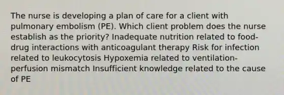 The nurse is developing a plan of care for a client with pulmonary embolism (PE). Which client problem does the nurse establish as the priority? Inadequate nutrition related to food-drug interactions with anticoagulant therapy Risk for infection related to leukocytosis Hypoxemia related to ventilation-perfusion mismatch Insufficient knowledge related to the cause of PE