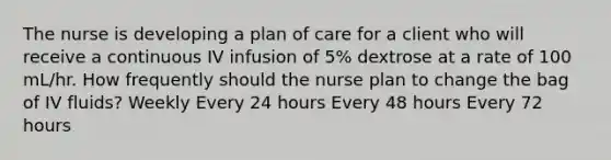 The nurse is developing a plan of care for a client who will receive a continuous IV infusion of 5% dextrose at a rate of 100 mL/hr. How frequently should the nurse plan to change the bag of IV fluids? Weekly Every 24 hours Every 48 hours Every 72 hours