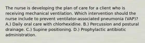 The nurse is developing the plan of care for a client who is receiving mechanical ventilation. Which intervention should the nurse include to prevent ventilator-associated pneumonia (VAP)? A.) Daily oral care with chlorhexidine. B.) Percussion and postural drainage. C.) Supine positioning. D.) Prophylactic antibiotic administration.