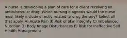 A nurse is developing a plan of care for a client receiving an antitubercular drug. Which nursing diagnosis would the nurse most likely include directly related to drug therapy? Select all that apply. A) Acute Pain B) Risk of Skin Integrity C) Imbalanced Nutrition D) Body Image Disturbances E) Risk for Ineffective Self Health Management