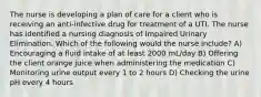 The nurse is developing a plan of care for a client who is receiving an anti-infective drug for treatment of a UTI. The nurse has identified a nursing diagnosis of Impaired Urinary Elimination. Which of the following would the nurse include? A) Encouraging a fluid intake of at least 2000 mL/day B) Offering the client orange juice when administering the medication C) Monitoring urine output every 1 to 2 hours D) Checking the urine pH every 4 hours