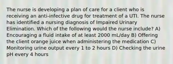 The nurse is developing a plan of care for a client who is receiving an anti-infective drug for treatment of a UTI. The nurse has identified a nursing diagnosis of Impaired Urinary Elimination. Which of the following would the nurse include? A) Encouraging a fluid intake of at least 2000 mL/day B) Offering the client orange juice when administering the medication C) Monitoring urine output every 1 to 2 hours D) Checking the urine pH every 4 hours