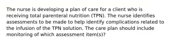 The nurse is developing a plan of care for a client who is receiving total parenteral nutrition (TPN). The nurse identifies assessments to be made to help identify complications related to the infusion of the TPN solution. The care plan should include monitoring of which assessment item(s)?