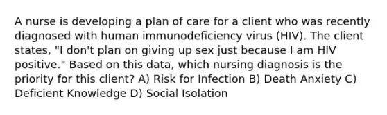 A nurse is developing a plan of care for a client who was recently diagnosed with human immunodeficiency virus (HIV). The client states, "I don't plan on giving up sex just because I am HIV positive." Based on this data, which nursing diagnosis is the priority for this client? A) Risk for Infection B) Death Anxiety C) Deficient Knowledge D) Social Isolation