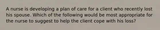 A nurse is developing a plan of care for a client who recently lost his spouse. Which of the following would be most appropriate for the nurse to suggest to help the client cope with his loss?