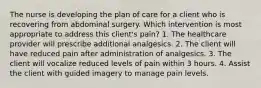 The nurse is developing the plan of care for a client who is recovering from abdominal surgery. Which intervention is most appropriate to address this client's pain? 1. The healthcare provider will prescribe additional analgesics. 2. The client will have reduced pain after administration of analgesics. 3. The client will vocalize reduced levels of pain within 3 hours. 4. Assist the client with guided imagery to manage pain levels.