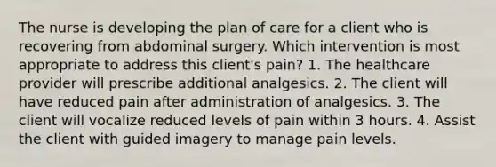 The nurse is developing the plan of care for a client who is recovering from abdominal surgery. Which intervention is most appropriate to address this client's pain? 1. The healthcare provider will prescribe additional analgesics. 2. The client will have reduced pain after administration of analgesics. 3. The client will vocalize reduced levels of pain within 3 hours. 4. Assist the client with guided imagery to manage pain levels.