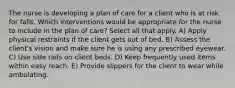 The nurse is developing a plan of care for a client who is at risk for falls. Which interventions would be appropriate for the nurse to include in the plan of care? Select all that apply. A) Apply physical restraints if the client gets out of bed. B) Assess the client's vision and make sure he is using any prescribed eyewear. C) Use side rails on client beds. D) Keep frequently used items within easy reach. E) Provide slippers for the client to wear while ambulating.