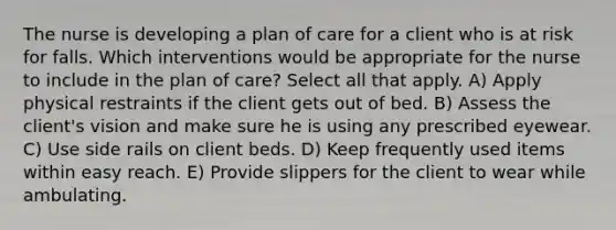 The nurse is developing a plan of care for a client who is at risk for falls. Which interventions would be appropriate for the nurse to include in the plan of care? Select all that apply. A) Apply physical restraints if the client gets out of bed. B) Assess the client's vision and make sure he is using any prescribed eyewear. C) Use side rails on client beds. D) Keep frequently used items within easy reach. E) Provide slippers for the client to wear while ambulating.