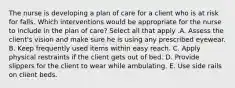 The nurse is developing a plan of care for a client who is at risk for falls. Which interventions would be appropriate for the nurse to include in the plan of​ care? Select all that apply .A. Assess the​ client's vision and make sure he is using any prescribed eyewear. B. Keep frequently used items within easy reach. C. Apply physical restraints if the client gets out of bed. D. Provide slippers for the client to wear while ambulating. E. Use side rails on client beds.