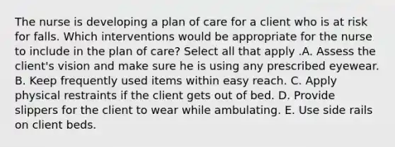 The nurse is developing a plan of care for a client who is at risk for falls. Which interventions would be appropriate for the nurse to include in the plan of​ care? Select all that apply .A. Assess the​ client's vision and make sure he is using any prescribed eyewear. B. Keep frequently used items within easy reach. C. Apply physical restraints if the client gets out of bed. D. Provide slippers for the client to wear while ambulating. E. Use side rails on client beds.