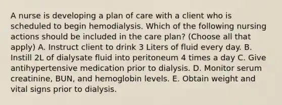 A nurse is developing a plan of care with a client who is scheduled to begin hemodialysis. Which of the following nursing actions should be included in the care plan? (Choose all that apply) A. Instruct client to drink 3 Liters of fluid every day. B. Instill 2L of dialysate fluid into peritoneum 4 times a day C. Give antihypertensive medication prior to dialysis. D. Monitor serum creatinine, BUN, and hemoglobin levels. E. Obtain weight and vital signs prior to dialysis.