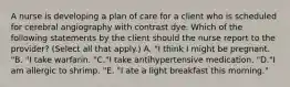 A nurse is developing a plan of care for a client who is scheduled for cerebral angiography with contrast dye. Which of the following statements by the client should the nurse report to the provider? (Select all that apply.) A. "I think I might be pregnant. "B. "I take warfarin. "C."I take antihypertensive medication. "D."I am allergic to shrimp. "E. "I ate a light breakfast this morning."