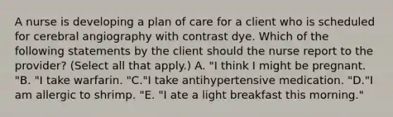 A nurse is developing a plan of care for a client who is scheduled for cerebral angiography with contrast dye. Which of the following statements by the client should the nurse report to the provider? (Select all that apply.) A. "I think I might be pregnant. "B. "I take warfarin. "C."I take antihypertensive medication. "D."I am allergic to shrimp. "E. "I ate a light breakfast this morning."