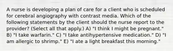 A nurse is developing a plan of care for a client who is scheduled for cerebral angiography with contrast media. Which of the following statements by the client should the nurse report to the provider? (Select all that apply.) A) "I think I might be pregnant." B) "I take warfarin." C) "I take antihypertensive medication." D) "I am allergic to shrimp." E) "I ate a light breakfast this morning."