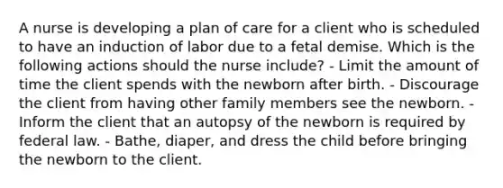 A nurse is developing a plan of care for a client who is scheduled to have an induction of labor due to a fetal demise. Which is the following actions should the nurse include? - Limit the amount of time the client spends with the newborn after birth. - Discourage the client from having other family members see the newborn. - Inform the client that an autopsy of the newborn is required by federal law. - Bathe, diaper, and dress the child before bringing the newborn to the client.