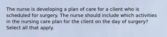 The nurse is developing a plan of care for a client who is scheduled for surgery. The nurse should include which activities in the nursing care plan for the client on the day of surgery? Select all that apply.