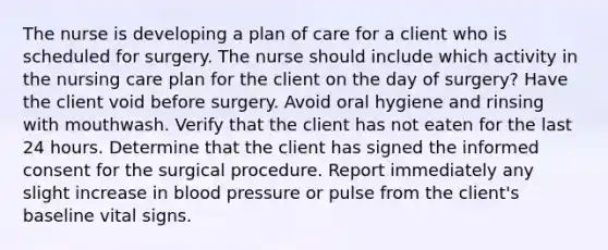 The nurse is developing a plan of care for a client who is scheduled for surgery. The nurse should include which activity in the nursing care plan for the client on the day of surgery? Have the client void before surgery. Avoid oral hygiene and rinsing with mouthwash. Verify that the client has not eaten for the last 24 hours. Determine that the client has signed the informed consent for the surgical procedure. Report immediately any slight increase in blood pressure or pulse from the client's baseline vital signs.