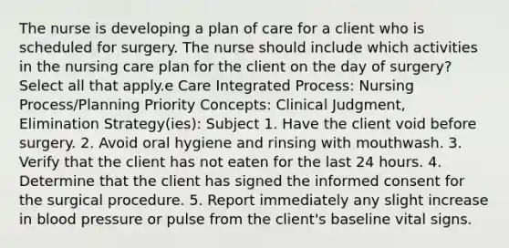 The nurse is developing a plan of care for a client who is scheduled for surgery. The nurse should include which activities in the nursing care plan for the client on the day of surgery? Select all that apply.e Care Integrated Process: Nursing Process/Planning Priority Concepts: Clinical Judgment, Elimination Strategy(ies): Subject 1. Have the client void before surgery. 2. Avoid oral hygiene and rinsing with mouthwash. 3. Verify that the client has not eaten for the last 24 hours. 4. Determine that the client has signed the informed consent for the surgical procedure. 5. Report immediately any slight increase in blood pressure or pulse from the client's baseline vital signs.