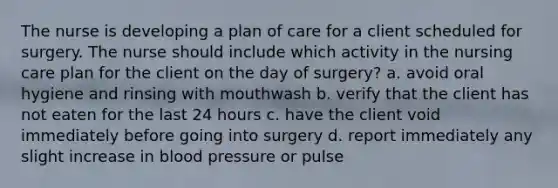 The nurse is developing a plan of care for a client scheduled for surgery. The nurse should include which activity in the nursing care plan for the client on the day of surgery? a. avoid oral hygiene and rinsing with mouthwash b. verify that the client has not eaten for the last 24 hours c. have the client void immediately before going into surgery d. report immediately any slight increase in blood pressure or pulse