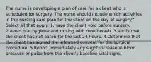 The nurse is developing a plan of care for a client who is scheduled for surgery. The nurse should include which activities in the nursing care plan for the client on the day of surgery? Select all that apply. 1.Have the client void before surgery. 2.Avoid oral hygiene and rinsing with mouthwash. 3.Verify that the client has not eaten for the last 24 hours. 4.Determine that the client has signed the informed consent for the surgical procedure. 5.Report immediately any slight increase in blood pressure or pulse from the client's baseline vital signs.