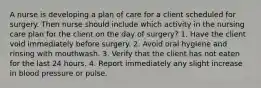 A nurse is developing a plan of care for a client scheduled for surgery. Then nurse should include which activity in the nursing care plan for the client on the day of surgery? 1. Have the client void immediately before surgery. 2. Avoid oral hygiene and rinsing with mouthwash. 3. Verify that the client has not eaten for the last 24 hours. 4. Report immediately any slight increase in blood pressure or pulse.