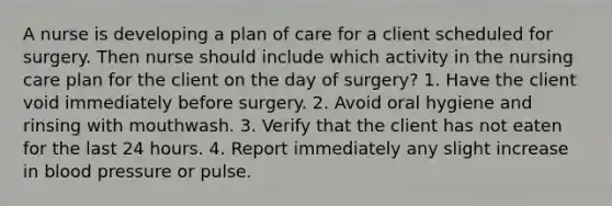 A nurse is developing a plan of care for a client scheduled for surgery. Then nurse should include which activity in the nursing care plan for the client on the day of surgery? 1. Have the client void immediately before surgery. 2. Avoid oral hygiene and rinsing with mouthwash. 3. Verify that the client has not eaten for the last 24 hours. 4. Report immediately any slight increase in blood pressure or pulse.