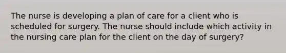 The nurse is developing a plan of care for a client who is scheduled for surgery. The nurse should include which activity in the nursing care plan for the client on the day of surgery?