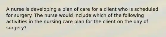 A nurse is developing a plan of care for a client who is scheduled for surgery. The nurse would include which of the following activities in the nursing care plan for the client on the day of surgery?