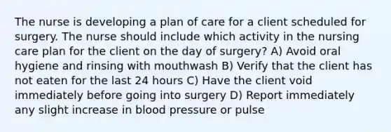 The nurse is developing a plan of care for a client scheduled for surgery. The nurse should include which activity in the nursing care plan for the client on the day of surgery? A) Avoid oral hygiene and rinsing with mouthwash B) Verify that the client has not eaten for the last 24 hours C) Have the client void immediately before going into surgery D) Report immediately any slight increase in blood pressure or pulse