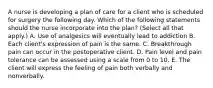 A nurse is developing a plan of care for a client who is scheduled for surgery the following day. Which of the following statements should the nurse incorporate into the plan? (Select all that apply.) A. Use of analgesics will eventually lead to addiction B. Each client's expression of pain is the same. C. Breakthrough pain can occur in the postoperative client. D. Pain level and pain tolerance can be assessed using a scale from 0 to 10. E. The client will express the feeling of pain both verbally and nonverbally.