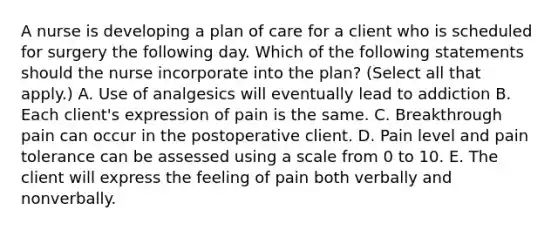 A nurse is developing a plan of care for a client who is scheduled for surgery the following day. Which of the following statements should the nurse incorporate into the plan? (Select all that apply.) A. Use of analgesics will eventually lead to addiction B. Each client's expression of pain is the same. C. Breakthrough pain can occur in the postoperative client. D. Pain level and pain tolerance can be assessed using a scale from 0 to 10. E. The client will express the feeling of pain both verbally and nonverbally.